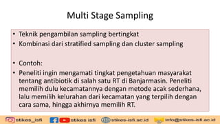 Multi Stage Sampling
• Teknik pengambilan sampling bertingkat
• Kombinasi dari stratified sampling dan cluster sampling
• Contoh:
• Peneliti ingin mengamati tingkat pengetahuan masyarakat
tentang antibiotik di salah satu RT di Banjarmasin. Peneliti
memilih dulu kecamatannya dengan metode acak sederhana,
lalu memilih kelurahan dari kecamatan yang terpilih dengan
cara sama, hingga akhirnya memilih RT.
 