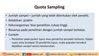 Quota Sampling
• Jumlah sampel = jumlah yang telah ditentukan oleh peneliti.
• Kelebihan: praktis
• Kekurangannya: bias penelitian cukup tinggi
• Biasanya pada penelitian dengan jumlah sampel terbatas.
• Contoh:
– Penelitian pada pasien lupus atau penderita penyakit tertentu. Dalam
suatu area terdapat 10 penderita lupus, maka populasi tersebut
dijadikan sampel secara keseluruhan.
 