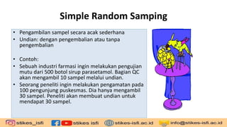 Simple Random Samping
• Pengambilan sampel secara acak sederhana
• Undian: dengan pengembalian atau tanpa
pengembalian
• Contoh:
• Sebuah industri farmasi ingin melakukan pengujian
mutu dari 500 botol sirup parasetamol. Bagian QC
akan mengambil 10 sampel melalui undian.
• Seorang peneliti ingin melakukan pengamatan pada
100 pengunjung puskesmas. Dia hanya mengambil
30 sampel. Peneliti akan membuat undian untuk
mendapat 30 sampel.
 
