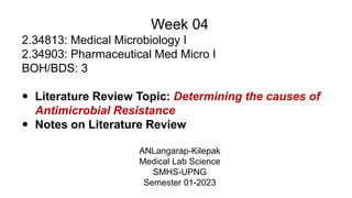 Week 04
2.34813: Medical Microbiology I
2.34903: Pharmaceutical Med Micro I
BOH/BDS: 3
 Literature Review Topic: Determining the causes of
Antimicrobial Resistance
 Notes on Literature Review
ANLangarap-Kilepak
Medical Lab Science
SMHS-UPNG
Semester 01-2023
 