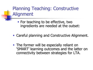 Planning Teaching: Constructive
Alignment
 For teaching to be effective, two
ingredients are needed at the outset:
 Careful planning and Constructive Alignment.
 The former will be especially reliant on
‘SMART’ learning outcomes and the latter on
connectivity between strategies for LTA.
 