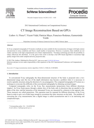 Procedia Computer Science 18 (2013) 1412 – 1420
1877-0509 © 2013 The Authors. Published by Elsevier B.V.
Selection and peer review under responsibility of the organizers of the 2013 International Conference on Computational Science
doi:10.1016/j.procs.2013.05.308
2013 International Conference on Computational Science
CT Image Reconstruction Based on GPUs
Liubov A. Flores*, Vicent Vidal, Patricia Mayo, Francisco Rodenas, Gumersindo
Verdú
Polytechnic University of Valencia, Camino de Vera s/n, 46022 Valencia, Spain
Abstract
In X-ray computed tomography (CT) iterative methods are more suitable for the reconstruction of images with high contrast
and precision in noisy conditions and from a small number of projections. However, in practice, these methods are not
widely used due to the high computational cost of their implementation. Nowadays technology provides the possibility to
reduce effectively this drawback. It is the goal of this work to develop a fast GPU-based algorithm to reconstruct high
quality images from under sampled and noisy projection data.
© 2013 The Authors. Published by Elsevier B.V.
Selection and/or peer-review under responsibility of the organizers of the 2013 International Conference on Computational
Science
Keywords: CT image reconstruction; iterative algorithm; CUDA C; CUBLAS; CUSPARSE.
1. Introduction
In conventional X-ray radiography the three-dimensional structure of the body is projected onto a two-
dimensional image and, this loss of the depth information may become a problem when it is necessary to
resolve spatially structures along the direction of x-ray propagation. The computed tomography (CT) arises as a
technique to overcome this difficulty of the conventional radiography by obtaining sectional images.
Computed tomography relies on the X-ray flux measurements (projections) from different directions
(angles). An X-ray beam passes through a planar slice of the body only in directions that are parallel to the
plane of the slice, and the intensities of the attenuated X-rays are measured by a detector in the opposite side.
Those measures are called projections. This operation must be repeated for different directions of the X-ray
beam in order to get a set of data large enough to reconstruct the inner structures on the body. The problem of
converting the x-ray measurements into a digital image is called reconstruction and it is an interesting and
complicated topic.
* Corresponding author. Tel.: +34-645045360
E-mail address: liuflo@posgrado.upv.es
Available online at www.sciencedirect.com
© 2013 The Authors. Published by Elsevier B.V.
Selection and peer review under responsibility of the organizers of the 2013 International Conference on Computational
Science
Open access under CC BY-NC-ND license.
Open access under CC BY-NC-ND license.
 