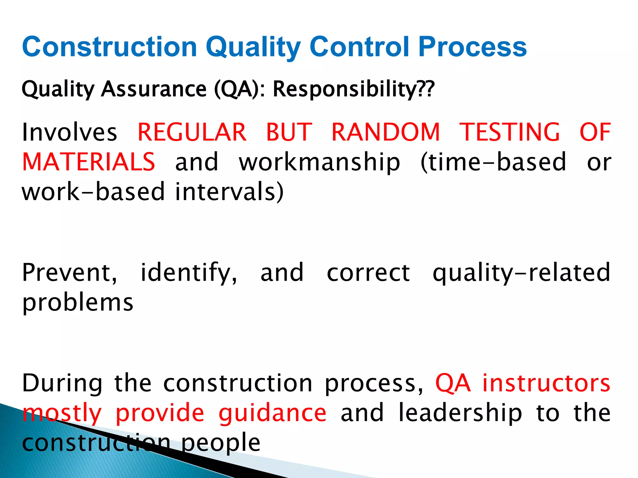Construction Quality Control Process
Quality Assurance (QA): Responsibility??
Involves REGULAR BUT RANDOM TESTING OF
MATERIALS and workmanship (time-based or
work-based intervals)
Prevent, identify, and correct quality-related
problems
During the construction process, QA instructors
mostly provide guidance and leadership to the
construction people
 
