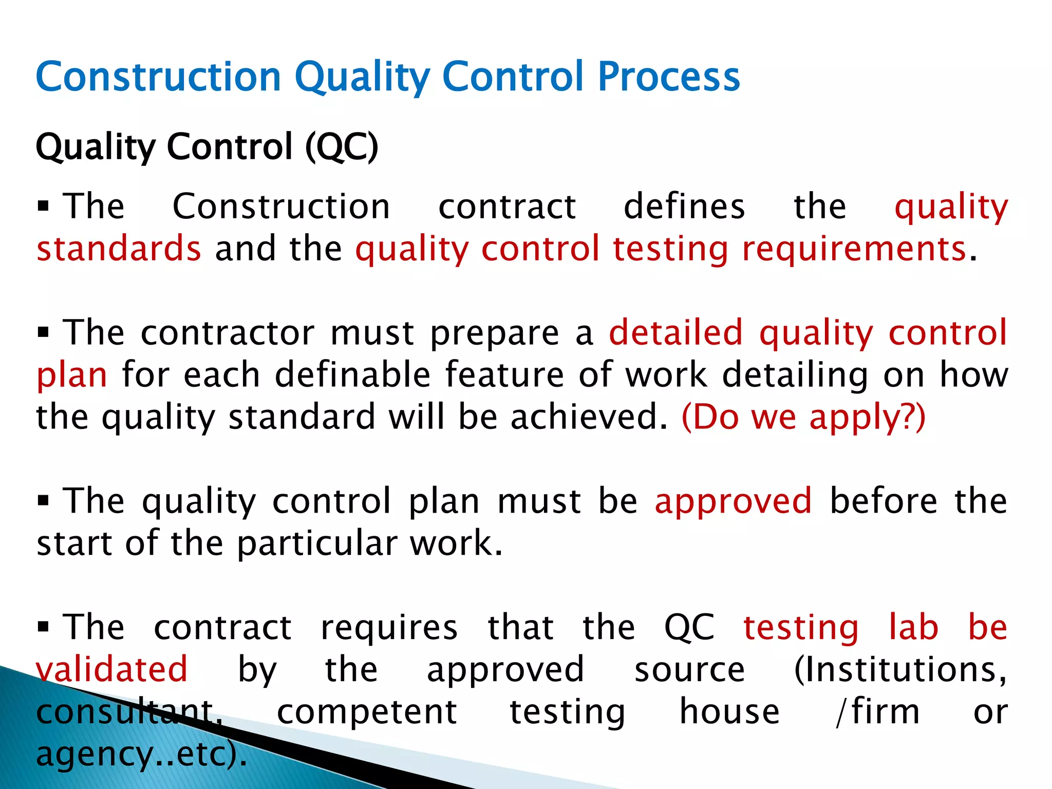 Construction Quality Control Process
Quality Control (QC)
 The Construction contract defines the quality
standards and the quality control testing requirements.
 The contractor must prepare a detailed quality control
plan for each definable feature of work detailing on how
the quality standard will be achieved. (Do we apply?)
 The quality control plan must be approved before the
start of the particular work.
 The contract requires that the QC testing lab be
validated by the approved source (Institutions,
consultant, competent testing house /firm or
agency..etc).
 