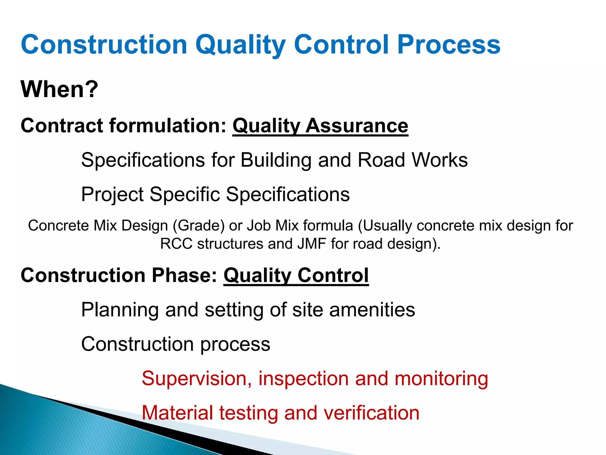 Construction Quality Control Process
When?
Contract formulation: Quality Assurance
Specifications for Building and Road Works
Project Specific Specifications
Concrete Mix Design (Grade) or Job Mix formula (Usually concrete mix design for
RCC structures and JMF for road design).
Construction Phase: Quality Control
Planning and setting of site amenities
Construction process
Supervision, inspection and monitoring
Material testing and verification
 