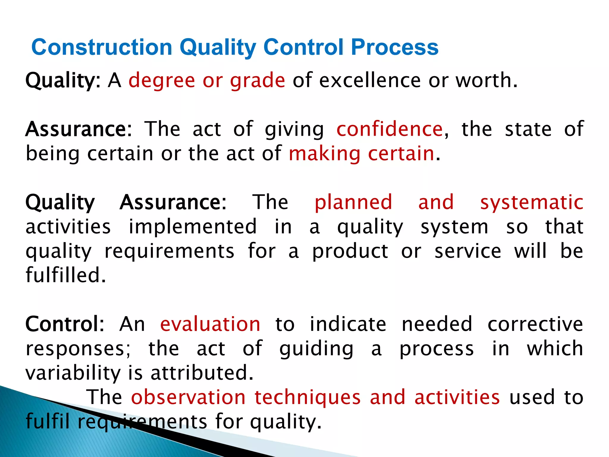 Construction Quality Control Process
Quality: A degree or grade of excellence or worth.
Assurance: The act of giving confidence, the state of
being certain or the act of making certain.
Quality Assurance: The planned and systematic
activities implemented in a quality system so that
quality requirements for a product or service will be
fulfilled.
Control: An evaluation to indicate needed corrective
responses; the act of guiding a process in which
variability is attributed.
The observation techniques and activities used to
fulfil requirements for quality.
 