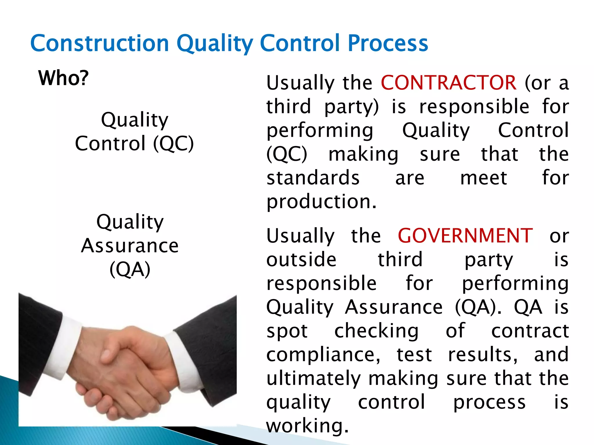 Construction Quality Control Process
Quality
Control (QC)
Quality
Assurance
(QA)
Usually the CONTRACTOR (or a
third party) is responsible for
performing Quality Control
(QC) making sure that the
standards are meet for
production.
Usually the GOVERNMENT or
outside third party is
responsible for performing
Quality Assurance (QA). QA is
spot checking of contract
compliance, test results, and
ultimately making sure that the
quality control process is
working.
Who?
 