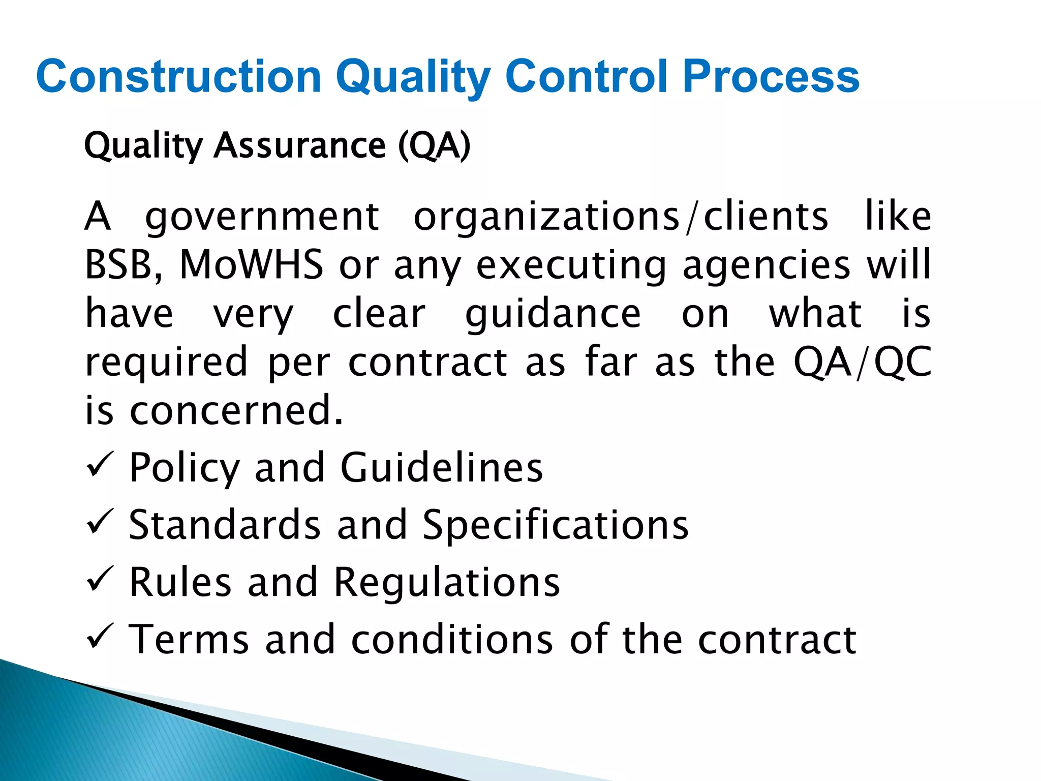 Construction Quality Control Process
Quality Assurance (QA)
A government organizations/clients like
BSB, MoWHS or any executing agencies will
have very clear guidance on what is
required per contract as far as the QA/QC
is concerned.
 Policy and Guidelines
 Standards and Specifications
 Rules and Regulations
 Terms and conditions of the contract
 