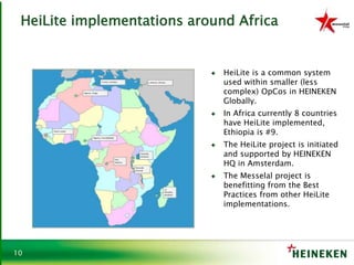 10
HeiLite implementations around Africa
♦ HeiLite is a common system
used within smaller (less
complex) OpCos in HEINEKEN
Globally.
♦ In Africa currently 8 countries
have HeiLite implemented,
Ethiopia is #9.
♦ The HeiLite project is initiated
and supported by HEINEKEN
HQ in Amsterdam.
♦ The Messelal project is
benefitting from the Best
Practices from other HeiLite
implementations.
 