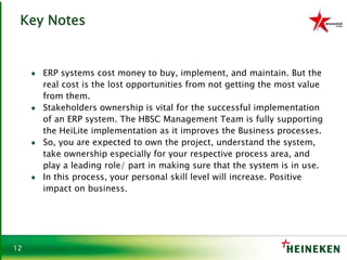 12
Key Notes
♦ ERP systems cost money to buy, implement, and maintain. But the
real cost is the lost opportunities from not getting the most value
from them.
♦ Stakeholders ownership is vital for the successful implementation
of an ERP system. The HBSC Management Team is fully supporting
the HeiLite implementation as it improves the Business processes.
♦ So, you are expected to own the project, understand the system,
take ownership especially for your respective process area, and
play a leading role/ part in making sure that the system is in use.
♦ In this process, your personal skill level will increase. Positive
impact on business.
 