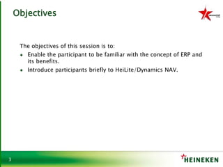 3
Objectives
The objectives of this session is to:
♦ Enable the participant to be familiar with the concept of ERP and
its benefits.
♦ Introduce participants briefly to HeiLite/Dynamics NAV.
 