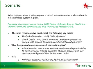 4
Scenario
What happens when a sales request is raised in an environment where there is
no automated system in place?
Scenario: A customer wants to buy 1000 Crates of Bedele Beer on Credit in a
month’s time and communicates that to the sales representative.
♦ The sales representative must check the following key points
■ Verify Authorization, Verify Order Approval
■ Check Credit Limit, Check Inventory Level (enough stock to
comply with order?), Shipping (can it be delivered on time?)
♦ What happens when no-automated system is in place?
■ All Information may not be available on time leading to inability
to close the Sales (Wrong decision), Perform process with out
necessary background checks (not meet order).
♦ Risk
■ Not meet customer need at all, Above all lose customer.
 