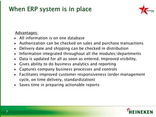 7
When ERP system is in place
Advantages:
♦ All information is on one database
♦ Authorization can be checked on sales and purchase transactions
♦ Delivery date and shipping can be checked in distribution
♦ Information integrated throughout all the modules/departments
♦ Data is updated for all as soon as entered. Improved visibility.
♦ Gives ability to do business analytics and reporting
♦ Captures company business processes and controls
♦ Facilitates improved customer responsiveness (order management
cycle, on time delivery, standardization)
♦ Saves time in preparing actionable reports
 