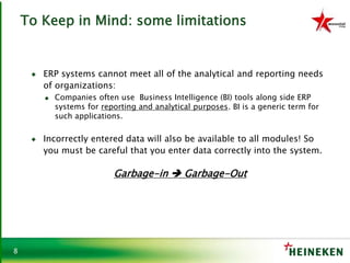 8
To Keep in Mind: some limitations
♦ ERP systems cannot meet all of the analytical and reporting needs
of organizations:
● Companies often use Business Intelligence (BI) tools along side ERP
systems for reporting and analytical purposes. BI is a generic term for
such applications.
♦ Incorrectly entered data will also be available to all modules! So
you must be careful that you enter data correctly into the system.
Garbage-in  Garbage-Out
 