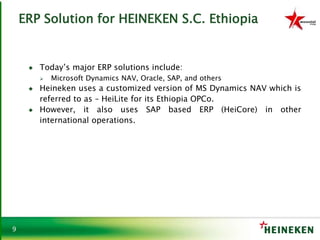 9
ERP Solution for HEINEKEN S.C. Ethiopia
♦ Today’s major ERP solutions include:
 Microsoft Dynamics NAV, Oracle, SAP, and others
♦ Heineken uses a customized version of MS Dynamics NAV which is
referred to as – HeiLite for its Ethiopia OPCo.
♦ However, it also uses SAP based ERP (HeiCore) in other
international operations.
 