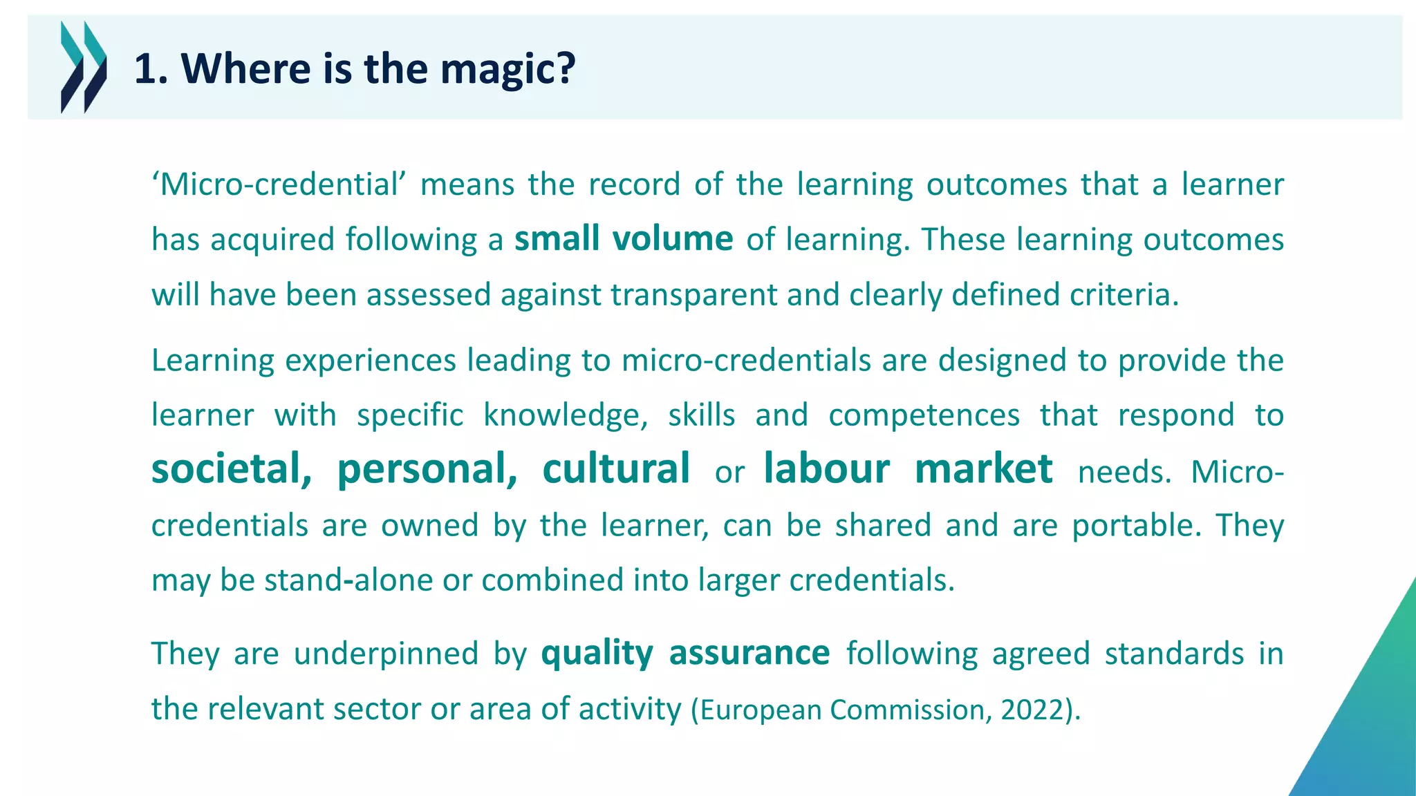 ‘Micro-credential’ means the record of the learning outcomes that a learner
has acquired following a small volume of learning. These learning outcomes
will have been assessed against transparent and clearly defined criteria.
Learning experiences leading to micro-credentials are designed to provide the
learner with specific knowledge, skills and competences that respond to
societal, personal, cultural or labour market needs. Micro-
credentials are owned by the learner, can be shared and are portable. They
may be stand-alone or combined into larger credentials.
They are underpinned by quality assurance following agreed standards in
the relevant sector or area of activity (European Commission, 2022).
1. Where is the magic?
 