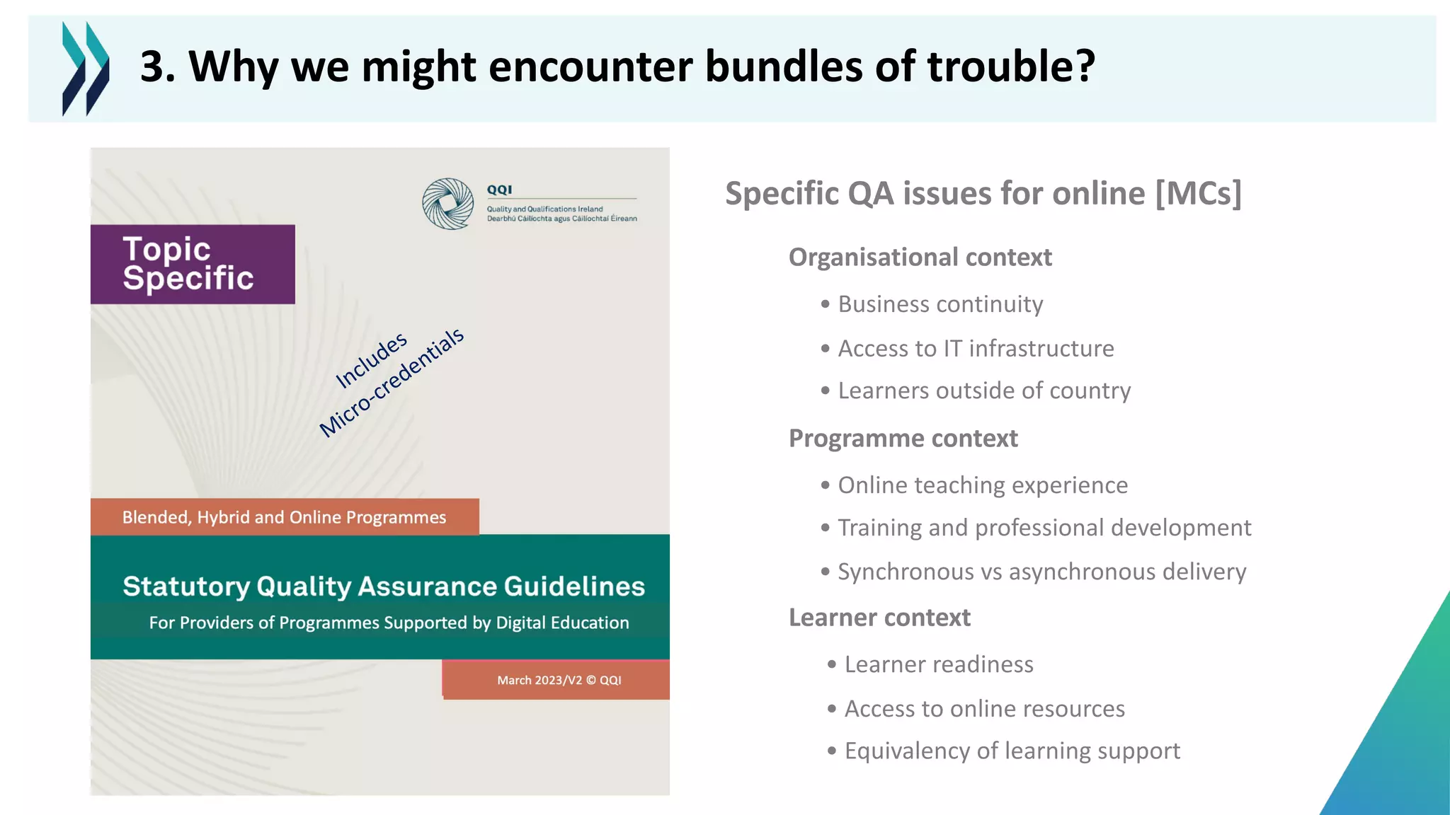 Specific QA issues for online [MCs]
Includes
M
icro-credentials
Organisational context
• Business continuity
• Access to IT infrastructure
• Learners outside of country
Programme context
• Online teaching experience
• Training and professional development
• Synchronous vs asynchronous delivery
Learner context
• Learner readiness
• Access to online resources
• Equivalency of learning support
3. Why we might encounter bundles of trouble?
 