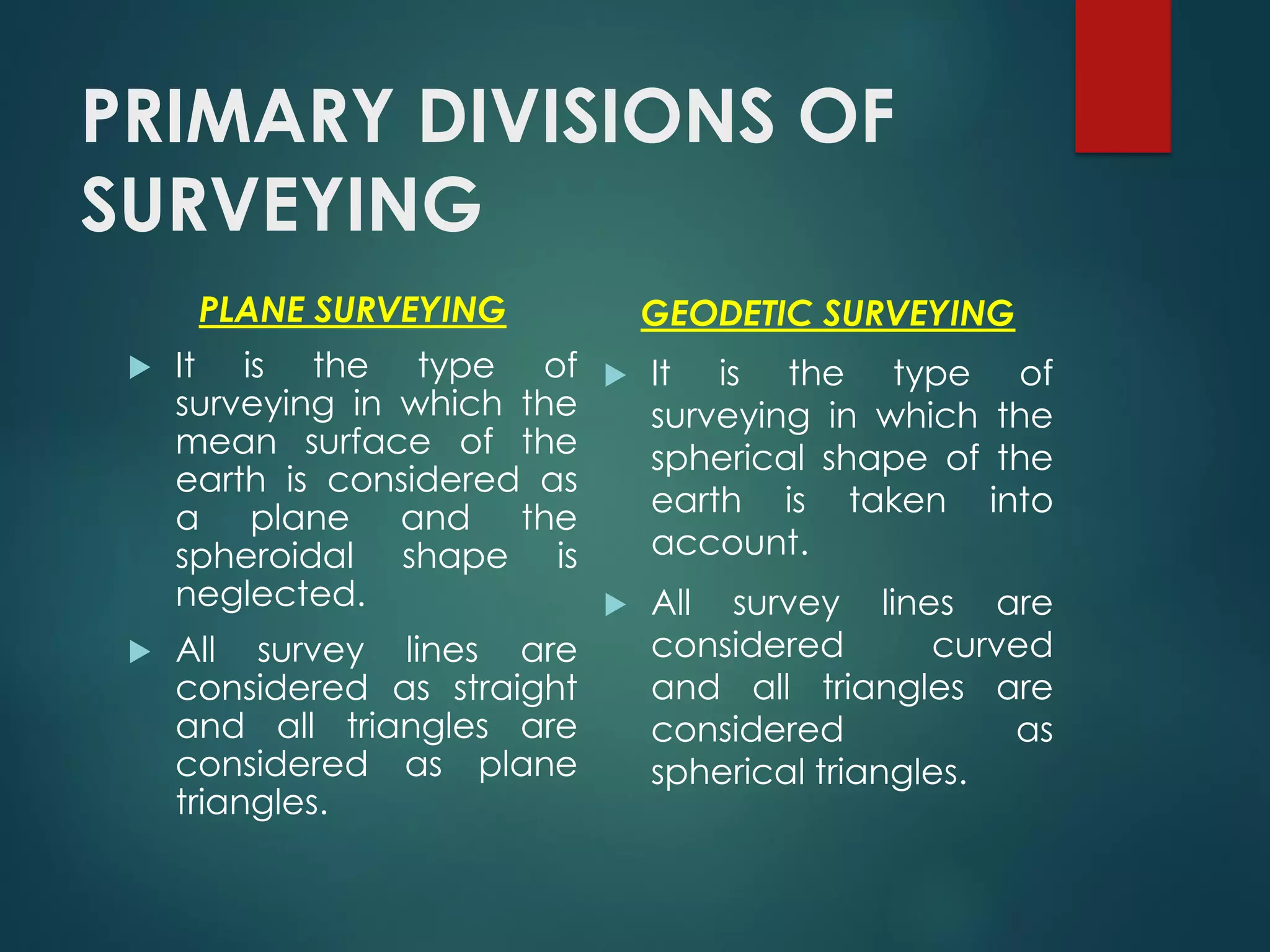 PRIMARY DIVISIONS OF
SURVEYING
PLANE SURVEYING
 It is the type of
surveying in which the
mean surface of the
earth is considered as
a plane and the
spheroidal shape is
neglected.
 All survey lines are
considered as straight
and all triangles are
considered as plane
triangles.
GEODETIC SURVEYING
 It is the type of
surveying in which the
spherical shape of the
earth is taken into
account.
 All survey lines are
considered curved
and all triangles are
considered as
spherical triangles.
 
