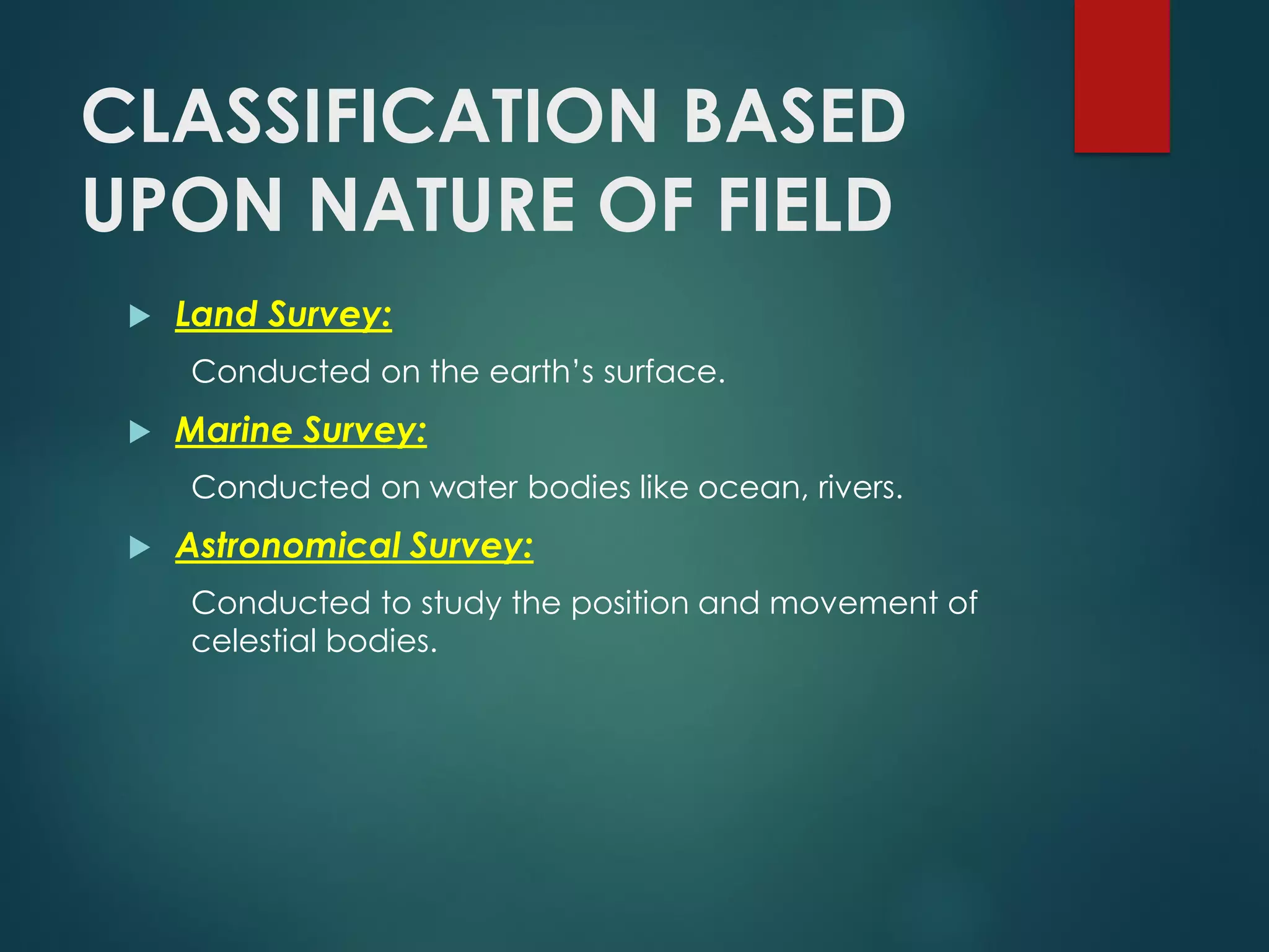 CLASSIFICATION BASED
UPON NATURE OF FIELD
 Land Survey:
Conducted on the earth’s surface.
 Marine Survey:
Conducted on water bodies like ocean, rivers.
 Astronomical Survey:
Conducted to study the position and movement of
celestial bodies.
 