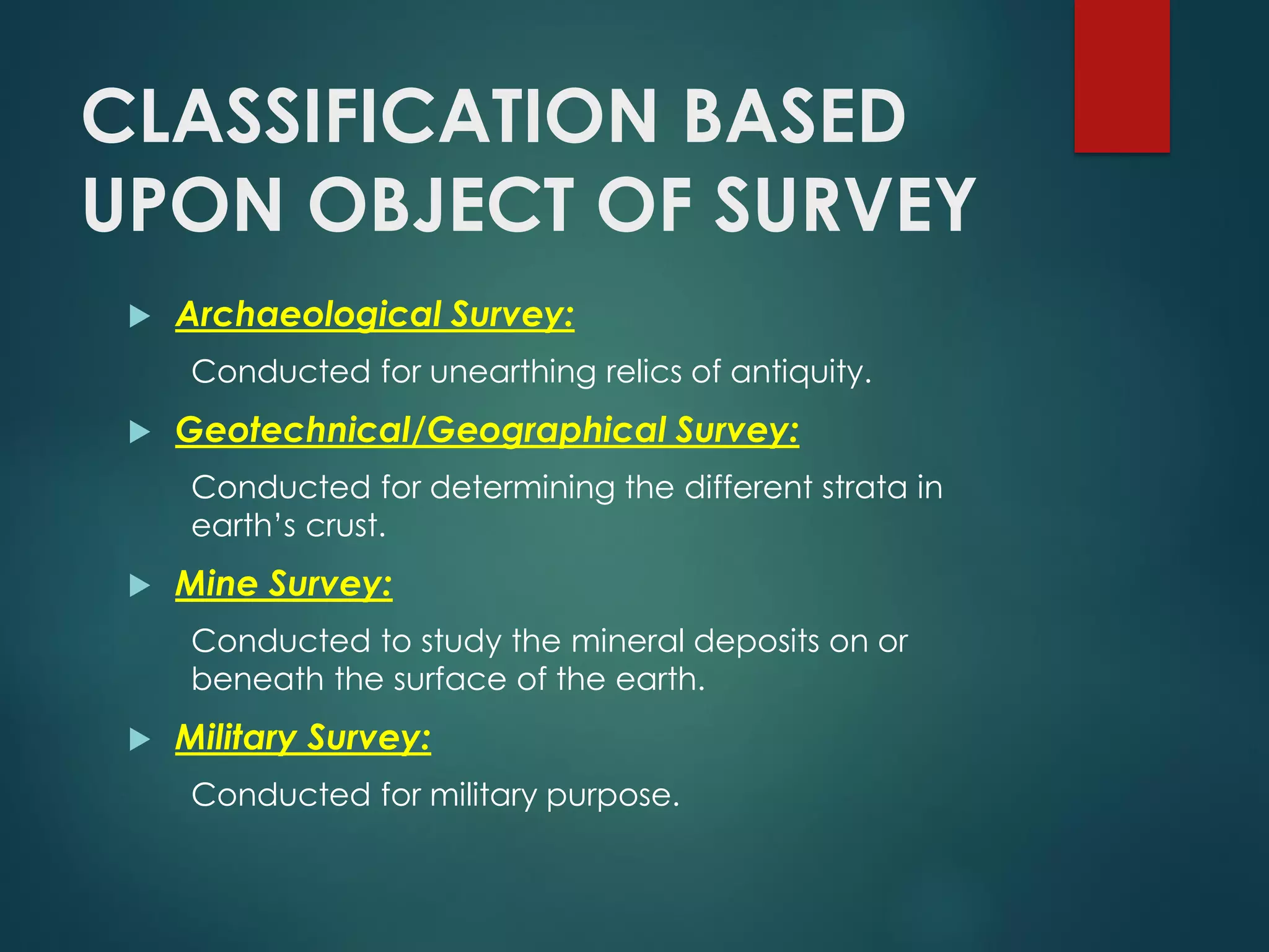 CLASSIFICATION BASED
UPON OBJECT OF SURVEY
 Archaeological Survey:
Conducted for unearthing relics of antiquity.
 Geotechnical/Geographical Survey:
Conducted for determining the different strata in
earth’s crust.
 Mine Survey:
Conducted to study the mineral deposits on or
beneath the surface of the earth.
 Military Survey:
Conducted for military purpose.
 