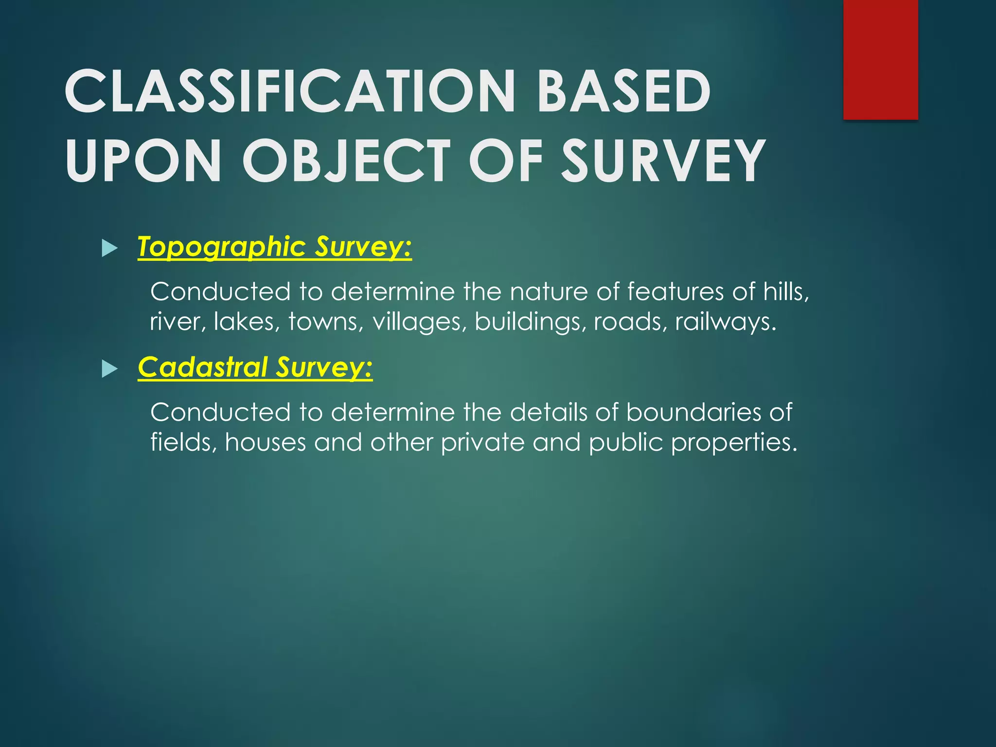 CLASSIFICATION BASED
UPON OBJECT OF SURVEY
 Topographic Survey:
Conducted to determine the nature of features of hills,
river, lakes, towns, villages, buildings, roads, railways.
 Cadastral Survey:
Conducted to determine the details of boundaries of
fields, houses and other private and public properties.
 