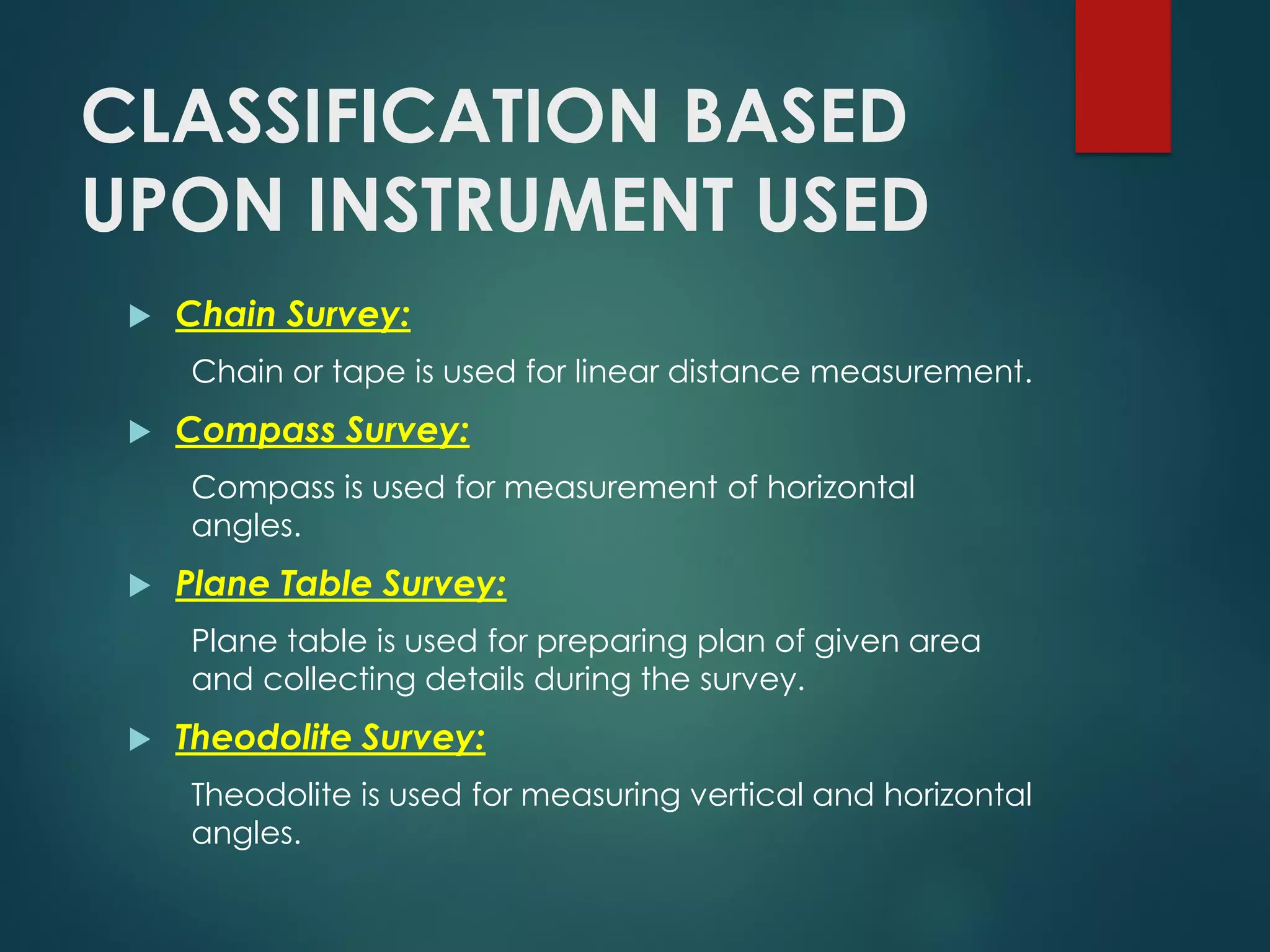 CLASSIFICATION BASED
UPON INSTRUMENT USED
 Chain Survey:
Chain or tape is used for linear distance measurement.
 Compass Survey:
Compass is used for measurement of horizontal
angles.
 Plane Table Survey:
Plane table is used for preparing plan of given area
and collecting details during the survey.
 Theodolite Survey:
Theodolite is used for measuring vertical and horizontal
angles.
 