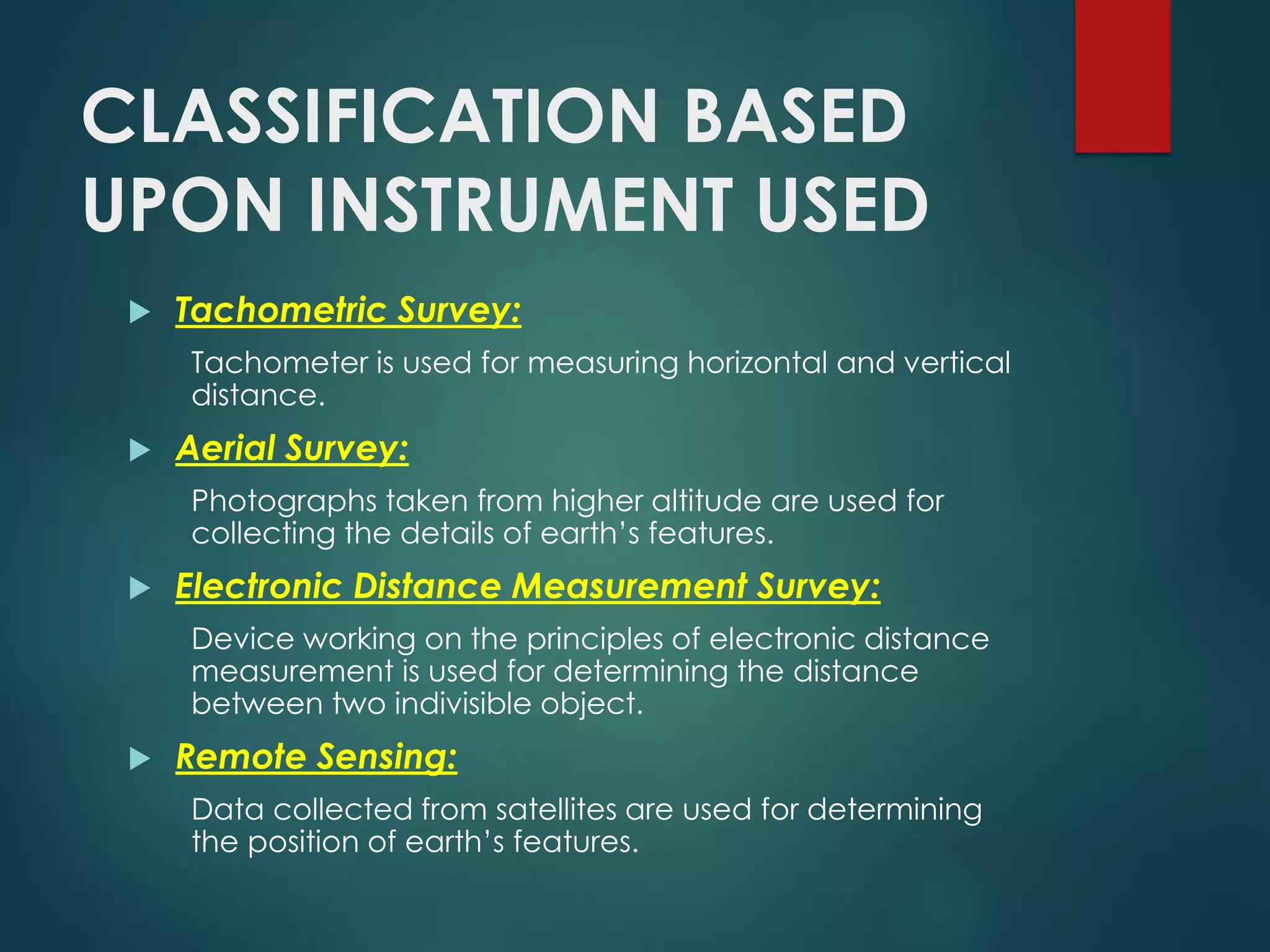 CLASSIFICATION BASED
UPON INSTRUMENT USED
 Tachometric Survey:
Tachometer is used for measuring horizontal and vertical
distance.
 Aerial Survey:
Photographs taken from higher altitude are used for
collecting the details of earth’s features.
 Electronic Distance Measurement Survey:
Device working on the principles of electronic distance
measurement is used for determining the distance
between two indivisible object.
 Remote Sensing:
Data collected from satellites are used for determining
the position of earth’s features.
 