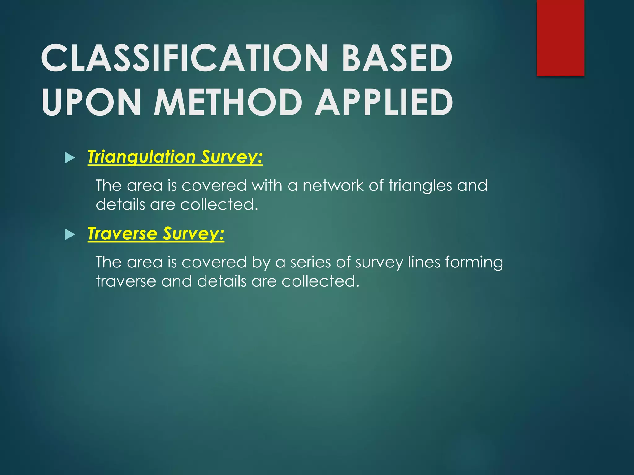 CLASSIFICATION BASED
UPON METHOD APPLIED
 Triangulation Survey:
The area is covered with a network of triangles and
details are collected.
 Traverse Survey:
The area is covered by a series of survey lines forming
traverse and details are collected.
 