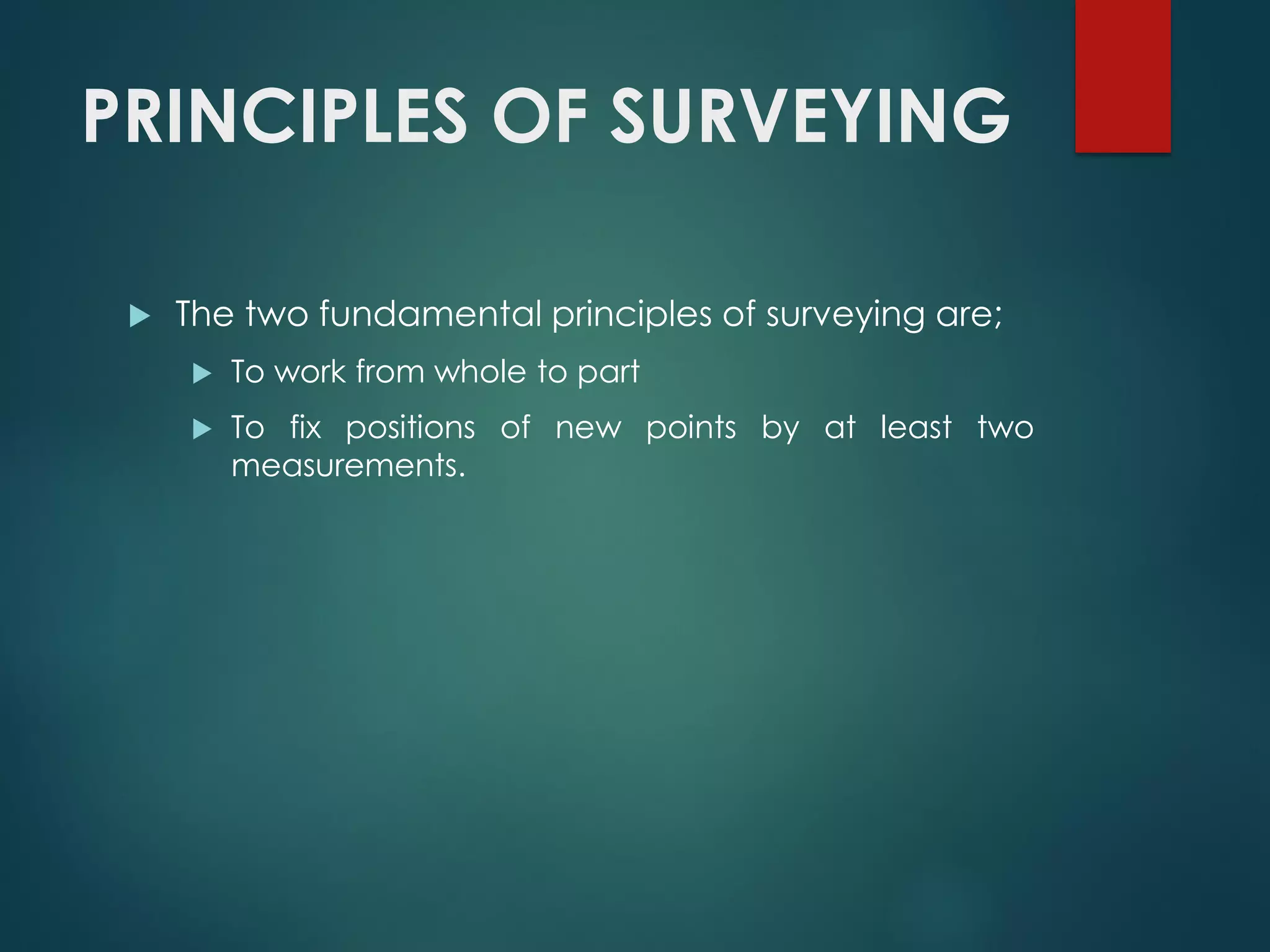 PRINCIPLES OF SURVEYING
 The two fundamental principles of surveying are;
 To work from whole to part
 To fix positions of new points by at least two
measurements.
 