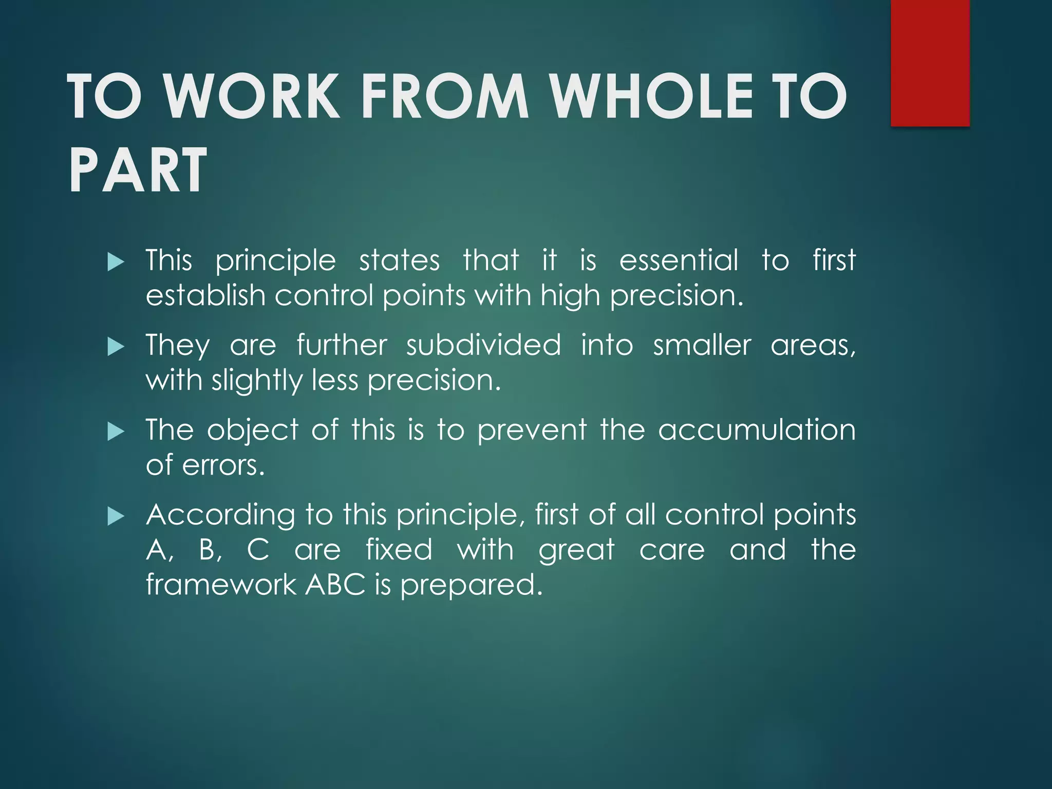 TO WORK FROM WHOLE TO
PART
 This principle states that it is essential to first
establish control points with high precision.
 They are further subdivided into smaller areas,
with slightly less precision.
 The object of this is to prevent the accumulation
of errors.
 According to this principle, first of all control points
A, B, C are fixed with great care and the
framework ABC is prepared.
 