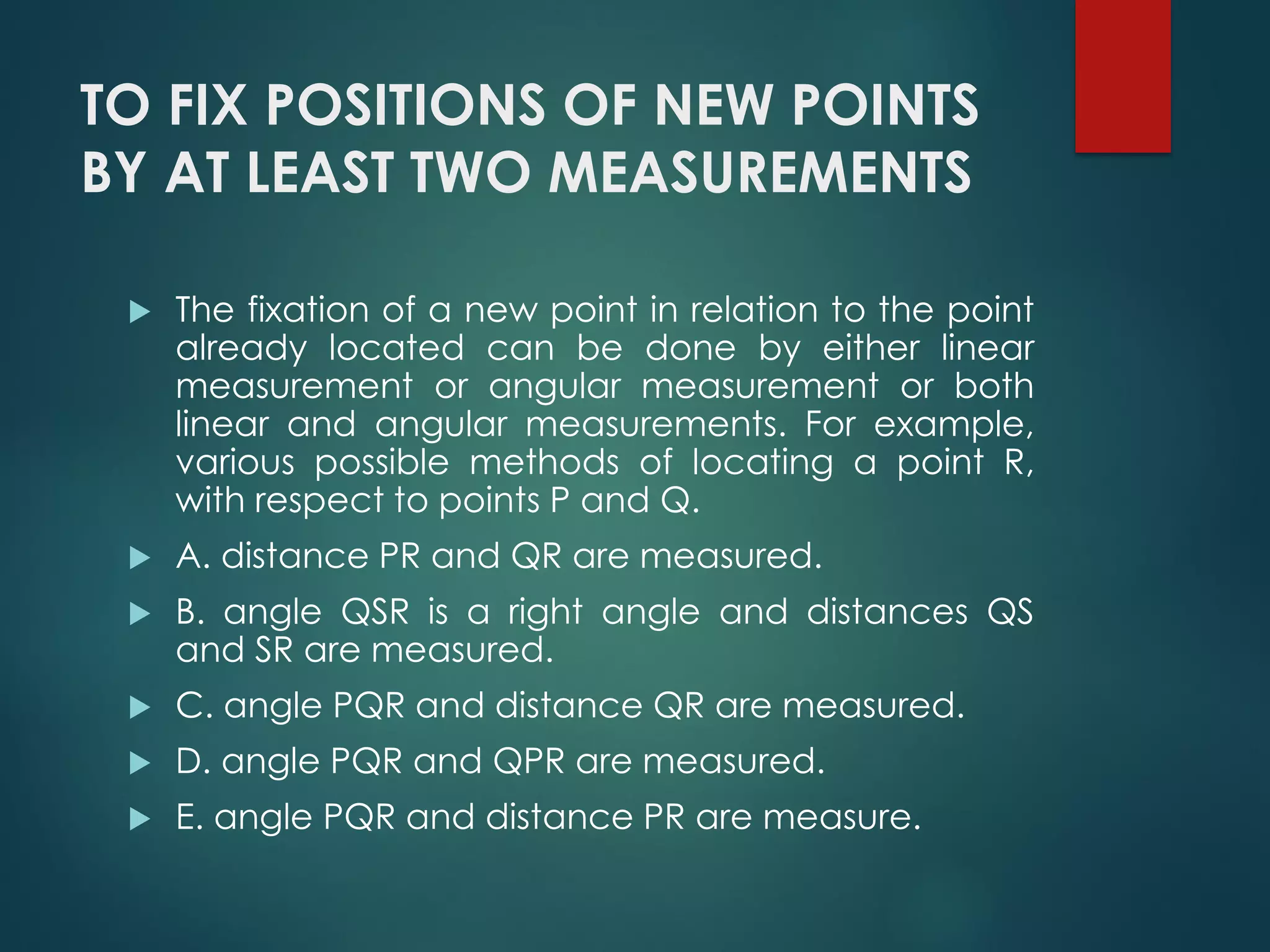TO FIX POSITIONS OF NEW POINTS
BY AT LEAST TWO MEASUREMENTS
 The fixation of a new point in relation to the point
already located can be done by either linear
measurement or angular measurement or both
linear and angular measurements. For example,
various possible methods of locating a point R,
with respect to points P and Q.
 A. distance PR and QR are measured.
 B. angle QSR is a right angle and distances QS
and SR are measured.
 C. angle PQR and distance QR are measured.
 D. angle PQR and QPR are measured.
 E. angle PQR and distance PR are measure.
 