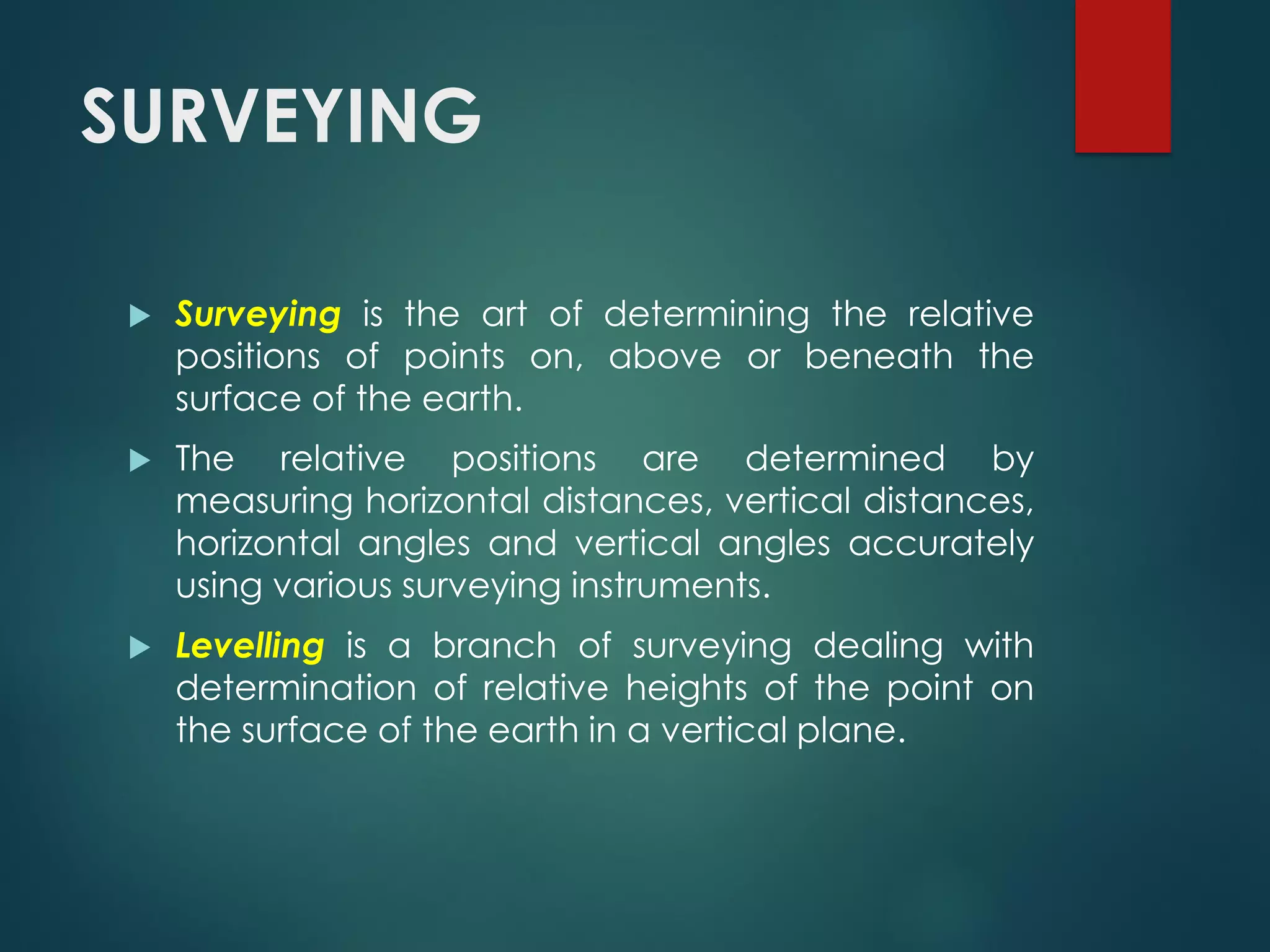 SURVEYING
 Surveying is the art of determining the relative
positions of points on, above or beneath the
surface of the earth.
 The relative positions are determined by
measuring horizontal distances, vertical distances,
horizontal angles and vertical angles accurately
using various surveying instruments.
 Levelling is a branch of surveying dealing with
determination of relative heights of the point on
the surface of the earth in a vertical plane.
 