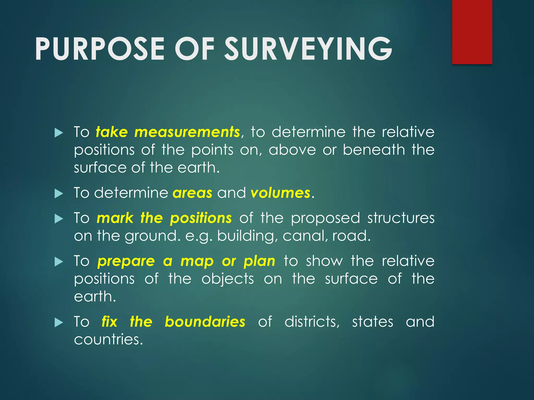 PURPOSE OF SURVEYING
 To take measurements, to determine the relative
positions of the points on, above or beneath the
surface of the earth.
 To determine areas and volumes.
 To mark the positions of the proposed structures
on the ground. e.g. building, canal, road.
 To prepare a map or plan to show the relative
positions of the objects on the surface of the
earth.
 To fix the boundaries of districts, states and
countries.
 