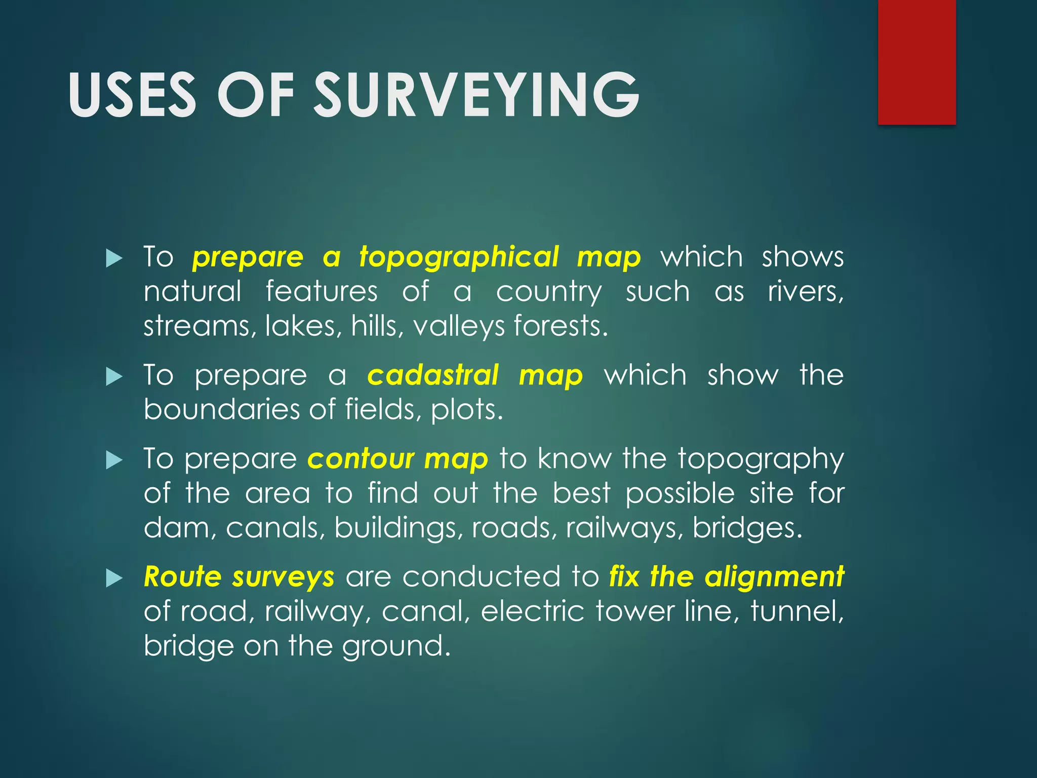 USES OF SURVEYING
 To prepare a topographical map which shows
natural features of a country such as rivers,
streams, lakes, hills, valleys forests.
 To prepare a cadastral map which show the
boundaries of fields, plots.
 To prepare contour map to know the topography
of the area to find out the best possible site for
dam, canals, buildings, roads, railways, bridges.
 Route surveys are conducted to fix the alignment
of road, railway, canal, electric tower line, tunnel,
bridge on the ground.
 