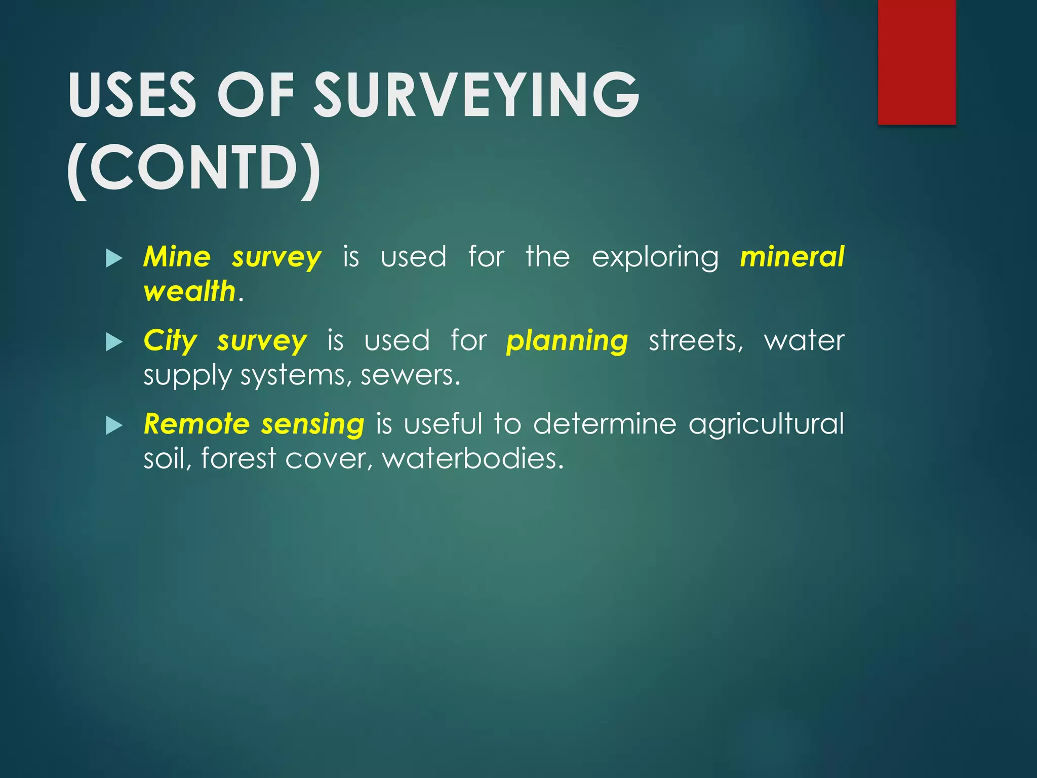 USES OF SURVEYING
(CONTD)
 Mine survey is used for the exploring mineral
wealth.
 City survey is used for planning streets, water
supply systems, sewers.
 Remote sensing is useful to determine agricultural
soil, forest cover, waterbodies.
 