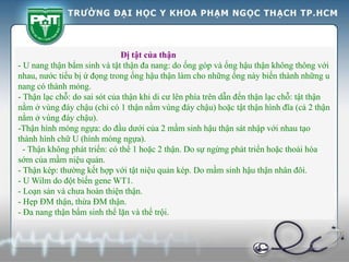 Dị tật của thận
- U nang thận bẩm sinh và tật thận đa nang: do ống góp và ống hậu thận không thông với
nhau, nước tiểu bị ứ đọng trong ống hậu thận làm cho những ống này biến thành những u
nang có thành mỏng.
- Thận lạc chỗ: do sai sót của thận khi di cư lên phía trên dẫn đến thận lạc chỗ: tật thận
nằm ở vùng đáy chậu (chỉ có 1 thận nằm vùng đáy chậu) hoặc tật thận hình đĩa (cả 2 thận
nằm ở vùng đáy chậu).
-Thận hình móng ngựa: do đầu dưới của 2 mầm sinh hậu thận sát nhập với nhau tạo
thành hình chữ U (hình móng ngựa).
- Thận không phát triển: có thể 1 hoặc 2 thận. Do sự ngừng phát triển hoặc thoái hóa
sớm của mầm niệu quản.
- Thận kép: thường kết hợp với tật niệu quản kép. Do mầm sinh hậu thận nhân đôi.
- U Wilm do đột biến gene WT1.
- Loạn sản và chưa hoàn thiện thận.
- Hẹp ĐM thận, thừa ĐM thận.
- Đa nang thận bẩm sinh thể lặn và thể trội.
 