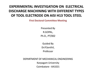EXPERIMENTAL INVESTIGATION ON ELECTRICAL
DISCHARGE MACHINING WITH DIFFERENT TYPES
OF TOOL ELECTRODE ON AISI H13 TOOL STEEL
First Doctoral Committee Meeting
Presented By
R.GOPAL,
Ph.D., PT/002
Guided By
Dr.P.Senthil,
Professor
DEPARTMENT OF MECHANICAL ENGINEERING
Karpagam University
Coimbatore - 641021
 