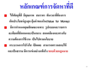 19
หลักเกณฑ์การจัดหาที่ดี
ได้พัสดุที่ดี มีคุณภาพ สมราคา ทันเวลาที่ต้องการ
เกิดประโยชน์สูงสุด คุ้มค่าของเงิน(Value for Money)
มีการกาหนดคุณลักษณะเฉพาะ รูปแบบและรายการ
ละเอียดที่ชัดเจนและเป็นกลาง สอดคล้องและตรงกับ
ความต้องการใช้งาน เป็นไปตามนโยบาย
กระบวนการโปร่งใส เปิดเผย สามารถตรวจสอบได้
และเป็นธรรม มีการแข่งอย่างแท้จริง ชอบด้วยกฎหมาย
 