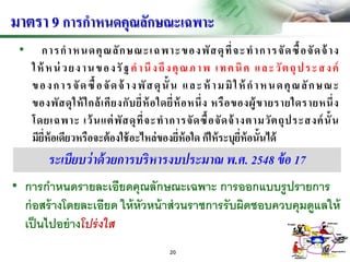 • การกาหนดคุณลักษณะเฉพาะของพัสดุที่จะทาการจัดซื้อจัดจ้าง
ให้ หน่ วยงานของรัฐคานึงถึงคุณภาพ เทคนิค และวัตถุประสงค์
ของการจัดซื้อจัดจ้ างพัสดุนั้น และห้ ามมิให้ กาหนดคุณลักษณะ
ของพัสดุให้ใกล้เคียงกับยี่ห้อใดยี่ห้อหนึ่ง หรือของผู้ขายรายใดรายหนึ่ง
โดยเฉพาะ เว้นแต่พัสดุที่จะทาการจัดซื้อจัดจ้างตามวัตถุประสงค์นั้น
มียี่ห้อเดียวหรือจะต้องใช้อะไหล่ของยี่ห้อใด ก็ให้ระบุยี่ห้อนั้นได้
มาตรา 9 การกาหนดคุณลักษณะเฉพาะ
• การกาหนดรายละเอียดคุณลักษณะเฉพาะ การออกแบบรูปรายการ
ก่อสร้างโดยละเอียด ให้หัวหน้าส่วนราชการรับผิดชอบควบคุมดูแลให้
เป็นไปอย่างโปร่งใส
ระเบียบว่าด้วยการบริหารงบประมาณ พ.ศ. 2548 ข้อ 17
20
 