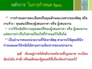 ** การกาหนดรายละเอียดหรือคุณลักษณะเฉพาะของพัสดุ หรือ
งานจ้าง / คุณสมบัติของผู้เสนอราคา หรือ ผู้เสนองาน
** การวินิจฉัยตีความคุณสมบัติของผู้เสนอราคา หรือ ผู้เสนองาน
แต่ละรายว่าเป็นไปตามเงื่อนไขที่กาหนดไว้หรือไม่
** เป็นอานาจของหน่วยงานที่จัดหาพัสดุ สามารถใช้ดุลยพินิจ
กาหนดและวินิจฉัยได้ตามความต้องการของหน่วยงาน
แต่ ต้องอยู่ภายใต้หลักเกณฑ์ตามที่กฎหมาย ระเบียบ
ข้อบังคับ คาสั่ง หรือมติคณะรัฐมนตรีที่เกี่ยวข้องกาหนดไว้
หลักการ ในการกาหนด Spec.
25
 