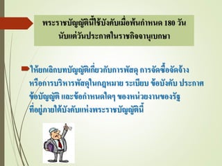 พระราชบัญญัตินี้ใช้บังคับเมื่อพ้นกาหนด 180 วัน
นับแต่วันประกาศในราชกิจจานุเบกษา
ให้ยกเลิกบทบัญญัติเกี่ยวกับการพัสดุ การจัดซื้อจัดจ้าง
หรือการบริหารพัสดุในกฎหมาย ระเบียบ ข้อบังคับ ประกาศ
ข้อบัญญัติ และข้อกาหนดใดๆ ของหน่วยงานของรัฐ
ที่อยู่ภายใต้บังคับแห่งพระราชบัญญัตินี้
 