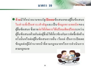มาตรา 10
ห้ามมิให้หน่วยงานของรัฐเปิ ดเผยข้อเสนอของผู้ยื่นข้อเสนอ
ในส่วนที่เป็ นสาระสาคัญและเป็ นข้อมูลทางเทคนิคของ
ผู้ยื่นข้อเสนอ ซึ่งอาจก่อให้เกิดการได้เปรียบเสียเปรียบระหว่าง
ผู้ยื่นข้อเสนอด้วยกันต่อผู้ซึ่งมิได้เกี่ยวข้องกับการจัดซื้อจัดจ้าง
ครั้งนั้นหรือต่อผู้ยื่นข้อเสนอรายอื่น เว้นแต่ เป็นการเปิดเผย
ข้อมูลต่อผู้มีอานาจหน้าที่ตามกฎหมายหรือการดาเนินการ
ตามกฎหมาย
30
 