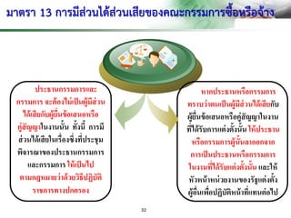 มาตรา 13 การมีส่วนได้ส่วนเสียของคณะกรรมการซื้อหรือจ้าง
ประธานกรรมการและ
กรรมการ จะต้องไม่เป็นผู้มีส่วน
ได้เสียกับผู้ยื่นข้อเสนอหรือ
คู่สัญญาในงานนั้น ทั้งนี้ การมี
ส่วนได้เสียในเรื่องซึ่งที่ประชุม
พิจารณาของประธานกรรมการ
และกรรมการ ให้เป็นไป
ตามกฎหมายว่าด้วยวิธีปฏิบัติ
ราชการทางปกครอง
หากประธานหรือกรรมการ
ทราบว่าตนเป็นผู้มีส่วนได้เสียกับ
ผู้ยื่นข้อเสนอหรือคู่สัญญาในงาน
ที่ได้รับการแต่งตั้งนั้น ให้ประธาน
หรือกรรมการผู้นั้นลาออกจาก
การเป็นประธานหรือกรรมการ
ในงานที่ได้รับแต่งตั้งนั้น และให้
หัวหน้าหน่วยงานของรัฐแต่งตั้ง
ผู้อื่นเพื่อปฏิบัติหน้าที่แทนต่อไป
32
 