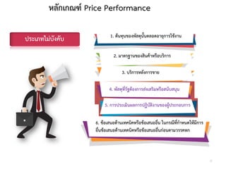 หลักเกณฑ์ Price Performance
1. ต้นทุนของพัสดุนั้นตลอดอายุการใช้งาน
2. มาตรฐานของสินค้าหรือบริการ
3. บริการหลังการขาย
4. พัสดุที่รัฐต้องการส่งเสริมหรือสนับสนุน
5. การประเมินผลการปฏิบัติงานของผู้ประกอบการ
6. ข้อเสนอด้านเทคนิคหรือข้อเสนออื่น ในกรณีที่กาหนดให้มีการ
ยื่นข้อเสนอด้านเทคนิคหรือข้อเสนออื่นก่อนตามวรรคหก
ประเภทไม่บังคับ
37
 
