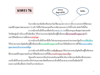 ในการพิจารณาคัดเลือกข้อเสนอโดยวิธีตามมาตรา 69 (1) หรือ (2) นอกจากให้พิจารณา
เกณฑ์ด้านคุณภาพตามมาตรา 75 แล้ว ให้เป็นไปตามเกณฑ์ในการพิจารณาและการให้น้าหนักดังต่อไปนี้ด้วย
(1) กรณีงานจ้างที่ปรึกษาเพื่อดาเนินงานประจางานที่มีมาตรฐานเชิงคุณภาพตามหลัก
วิชาชีพอยู่แล้วหรืองานที่ไม่ซับซ้อน ให้หน่วยงานของรัฐคัดเลือกผู้ยื่นข้อเสนอที่ผ่านเกณฑ์ด้านคุณภาพแล้ว
และให้คัดเลือกจากรายที่เสนอราคาต่าสุด
(2) กรณีงานจ้างที่ปรึกษาที่เป็นไปตามมาตรฐานของหน่วยงานของรัฐหรืองานที่ซับซ้อน
ให้หน่วยงานของรัฐคัดเลือกผู้ยื่นข้อเสนอที่ผ่านเกณฑ์ด้านคุณภาพแล้วและให้คัดเลือกจากรายที่ได้คะแนนรวมด้าน
คุณภาพและด้านราคามากที่สุด
(3) กรณีงานจ้างที่ปรึกษาที่มีความซับซ้อนมาก ให้หน่วยงานของรัฐคัดเลือกผู้ยื่นข้อเสนอ
ที่ผ่านเกณฑ์ด้านคุณภาพแล้วและให้คัดเลือกจากรายที่ได้คะแนนด้านคุณภาพมากที่สุด
รัฐมนตรีอาจออกระเบียบกาหนดหลักเกณฑ์เกี่ยวกับการพิจารณาคัดเลือกข้อเสนอของ
งานจ้างที่ปรึกษาประเภทใด หรือกาหนดรายละเอียดอื่นของงานจ้างที่ปรึกษาตามวรรคหนึ่งเพิ่มเติมได้
ตามความจาเป็นเพื่อประโยชน์ในการดาเนินการ
มาตรา 76 ประกาศ
เชิญชวนทั่วไป
คัดเลือก
39
 