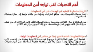 2
-
‫المعلومات‬ ‫أمن‬ ‫على‬ ‫الهجمات‬ ‫في‬ ‫التعقيد‬ ‫مضطردة‬ ‫الزيادة‬
•
‫زادت‬
‫هجمات‬
‫الفيروسات‬
‫على‬
‫مواقع‬
،‫الشركات‬
‫لت‬ّ‫وتحو‬
‫من‬
‫حالات‬
‫مزعجة‬
‫إلى‬
‫ضارة‬
‫بعمليات‬
‫هذه‬
‫الشركات‬
.
•
‫هذه‬
‫المشكلة‬
‫لا‬
‫يمكن‬
‫التغاضي‬
،‫عنها‬
‫حيث‬
‫إن‬
‫هذه‬
‫الهجمات‬
‫ف‬ِّّ‫ل‬‫تك‬
‫بلايين‬
‫الدولارات‬
‫كل‬
،‫عام‬
‫فعلى‬
‫سبيل‬
‫المثال‬
‫ف‬ّ‫ل‬‫ك‬
‫فيروس‬
‫الحب‬
(
Love Bug
)
،
‫مبلغ‬
(
75،8
)
‫بليون‬
‫دولار‬
‫عام‬
2000
‫م‬
.
‫المعلومات‬ ‫أمن‬ ‫تواجه‬ ‫التي‬ ‫التحديات‬ ‫أهم‬
3
-
‫سرقة‬
‫المعلومات‬
‫الخاصة‬
‫تعتبر‬
‫أيضا‬
‫من‬
‫مخاطر‬
‫أمن‬
‫المعلومات‬
‫الهامة‬
.
•
‫فعندما‬
‫تكون‬
‫حقوق‬
‫الملكية‬
‫الفردية‬
‫موجودة‬
‫في‬
‫صيغة‬
‫إلكترونية‬
‫ومخزنة‬
‫على‬
‫الحاسب‬
،‫الآلي‬
‫فمن‬
‫السهل‬
،‫سرقتها‬
‫وهذه‬
‫تسبب‬
ً
‫أرقا‬
ً
‫كبيرا‬
‫ومعضلة‬
‫عظيمة‬
‫للمحافظة‬
‫على‬
‫أسرار‬
‫الش‬
‫ركات‬
‫التجارية‬
‫والصناعية‬
‫منها‬
.
 