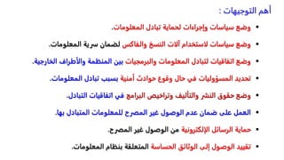 
‫وضعًسياساتًوإجراءاتًلحمايةًتبادلًالمعلومات‬
.

ً‫وضعًسياساتًلاستخدامًآلاتًالنسخًوالفاكس‬
‫لضمانًسريةًالمعلومات‬
.

ً‫وضعًاتفاقياتًلتبادلًالمعلوماتًوالبرمجيات‬
‫بينًالمنظمةًوالأطرافًالخ‬
‫ارجية‬
.

ً‫تحديدًالمسؤولياتًفيًحالًوقوعًحوادثًأمنية‬
‫بسببًتبادلًالمعلومات‬
.

ً‫وضعًحقوقًالنشرًوالتأليفًوتراخيصًالبرامج‬
‫فيًاتفاقياتًالتبادل‬
.

‫العملًعلىًضمانًعدمًالوصولًغيرًالمصرحًللمعلوماتًالمتبادلًبها‬
.

ً‫حمايةًالرسائلًالإلكترونية‬
‫منًالوصولًغيرًالمصرح‬
.

ً‫تقييدًالوصولًإلىًالوثائقًالحساسة‬
‫المتعلقةًبنظامًالمعلومات‬
.
‫التوجيهات‬ ‫أهم‬
:
 