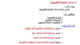 ٩
.
‫الإلكتروني‬ ‫التجارة‬ ‫خدمات‬
‫ة‬
.
‫ضمانًحمايةًخدماتًالتجارةًالإلكترون‬
‫ية‬
.

ً‫ضمان‬
‫سريةًالتعاملاتًالإلكترونيةًلكلًالأطراف‬
.

ً‫ضمان‬
‫مصداقيةًالأسعارًالمعلنًعنها‬
.

ً‫ضمان‬
‫وصولًالمنتجاتًإلىًالعملاء‬
.

ً‫وضع‬
ً
‫ر‬‫الاعتباراتًالأمنيةًلاستخدامًالتوقيعاتًالإلكت‬
‫ونية‬
.
١
.
‫التجارةًالإلكترونية‬
.
٢
.
‫التحويلاتًالمباشرة‬
.
٣
.
‫المعلوماتًالمتاحةًللجمهور‬
.
‫من‬ ‫ويتكون‬
:
‫التوجيهات‬ ‫أهم‬
:
‫إلى‬ ‫يهدف‬
:
 