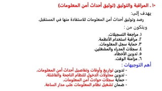 ١٠
.
‫والتوثيق‬ ‫المراقبة‬
(
‫المعلومات‬ ‫أمن‬ ‫أحداث‬ ‫توثيق‬
)
‫رصد‬
‫وتوثيق‬
‫أحداث‬
‫أمن‬
‫المعلومات‬
‫للاستفادة‬
‫منها‬
‫في‬
‫المس‬
‫تقبل‬
.
١
.
‫مراجعةًالتسجيلات‬
.
٢
.
‫مراقبةًاستخدامًالأنظمة‬
.
٣
.
‫حمايةًسجلًالمعلومات‬
.
٤
.
‫سجلاتًالمدراءًوالمشغلين‬
.
٥
.
‫تدوينًالأخطاء‬
.
٦
.
‫مزامنةًالوقت‬
.
-
ً‫تدوين‬
‫تواريخًوأوقاتًوتفاصيلًأحداثًأمنًالمعلومات‬
.
-
ً‫تدوين‬
‫محاولاتًالدخولًللنظامًالناجحةًوالفاشلة‬
.
-
ً‫حماية‬
‫سجلاتًحوادثًآمنًالمعلومات‬
.
-
ً‫ضمان‬
‫تشغيلًنظامًالمعلوماتًعلىًمدارًالساعة‬
.
‫من‬ ‫ويتكون‬
:
‫التوجيهات‬ ‫أهم‬
:
‫إلى‬ ‫يهدف‬
:
 