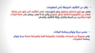 •
‫البيانات‬ ‫وسلامة‬ ‫وتوافر‬ ‫ة‬ّ‫سري‬ ‫يحمي‬
ً‫يقدم‬
‫لحماية‬ ‫والفيزيائية‬ ‫الفنية‬ ‫والضوابط‬ ‫والإجراءات‬ ‫السياسات‬ ‫من‬ ‫مجموعة‬
‫و‬ ‫سرية‬
‫توافر‬
‫وسلامة‬
‫المعلومات‬
.
•
‫المعلومات‬ ‫بأمن‬ ‫المرتبطة‬ ‫التكاليف‬ ‫من‬ ‫يقلل‬
ً‫بفضل‬
‫وتحليلها‬ ‫المخاطر‬ ‫تقييم‬ ‫نهج‬
ً‫ًيمكنًللمؤسسات‬،
‫تنف‬ ‫التي‬ ‫التكاليف‬ ‫خفض‬
‫إضافة‬ ‫على‬ ‫ق‬
ٍّ‫ي‬‫عشوائ‬ ٍ‫بشكل‬ ‫الدفاعية‬ ‫التكنولوجيا‬ ‫من‬ ٍ‫ت‬‫طبقا‬
‫والتيًقدًلاًتعمل‬
.
ً‫و‬
ً‫يعملًعلى‬
‫البيانات‬ ‫حماية‬
‫والأصول‬ ‫الهامة‬
‫منًالسرقةًوالتنازلًوإزالةًالتكاليفًوالخسائر‬
.
 